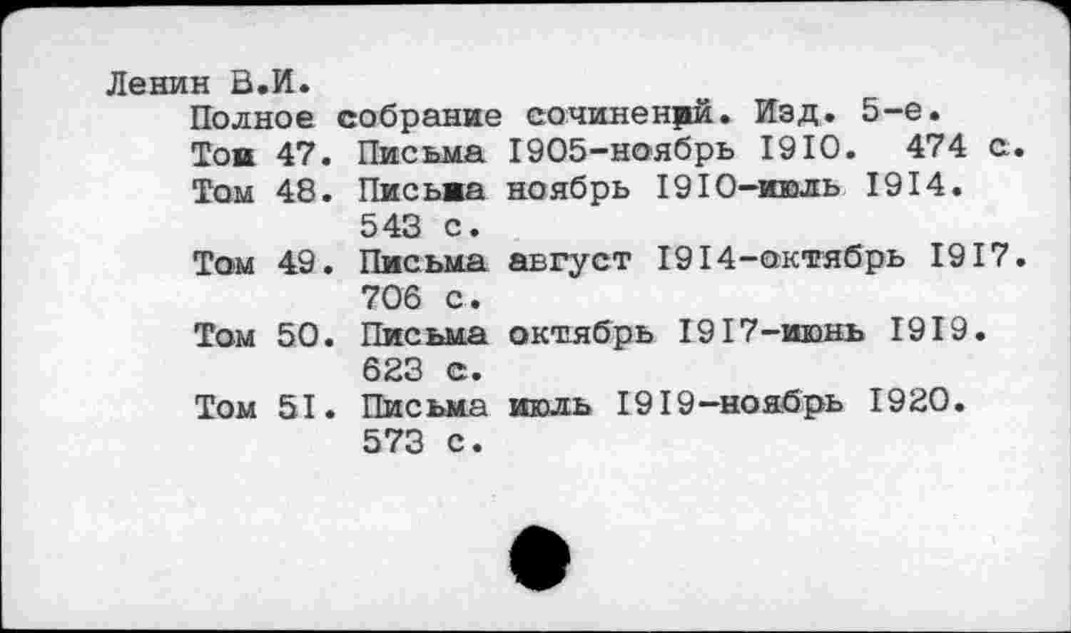 ﻿Ленин В.И.
Полное собрание сочинений. Изд. 5-е.
Той 47. Письма 1905-ноябрь 1910.	474 с
Том 48. Письма ноябрь 1910-июль 1914. 543 с.
Том 49. Письма август 1914-октябрь 1917 706 с.
Том 50. Письма октябрь 1917-июнь 1919. 623 с.
Том 51. Письма июль 1919-ноябрь 1920.
573 с.